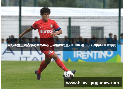 国际米兰正式宣布与中场核心巴雷拉续约至2030年 进一步巩固球队未来布局 国际米兰正式宣布与中场核心巴雷拉续约至2030年 进一步巩固球队未来布局