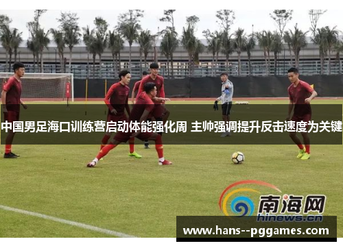 中国男足海口训练营启动体能强化周 主帅强调提升反击速度为关键
